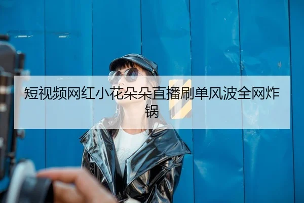 短视频网红小花朵朵直播刷单风波全网炸锅